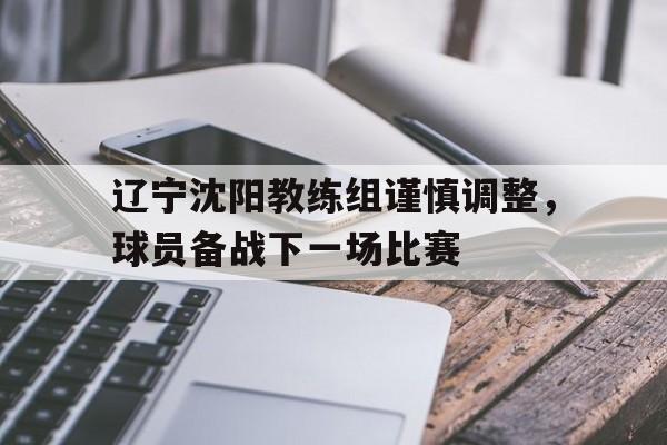辽宁沈阳教练组谨慎调整，球员备战下一场比赛的简单介绍